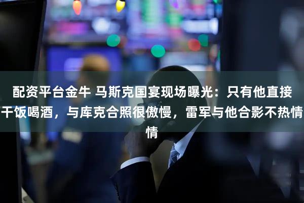 配资平台金牛 马斯克国宴现场曝光：只有他直接干饭喝酒，与库克合照很傲慢，雷军与他合影不热情