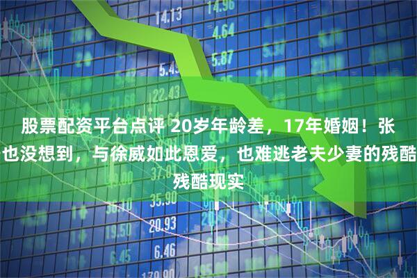股票配资平台点评 20岁年龄差，17年婚姻！张怡宁也没想到，与徐威如此恩爱，也难逃老夫少妻的残酷现实
