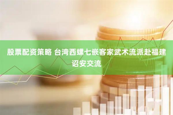股票配资策略 台湾西螺七嵌客家武术流派赴福建诏安交流