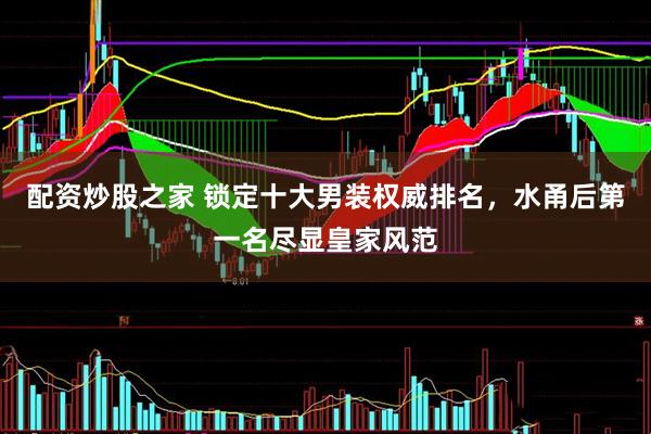 配资炒股之家 锁定十大男装权威排名，水甬后第一名尽显皇家风范