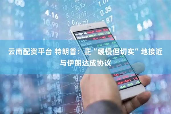 云南配资平台 特朗普：正“缓慢但切实”地接近与伊朗达成协议