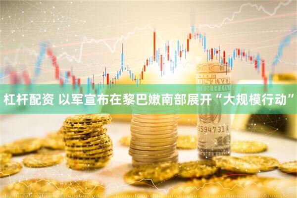 杠杆配资 以军宣布在黎巴嫩南部展开“大规模行动”