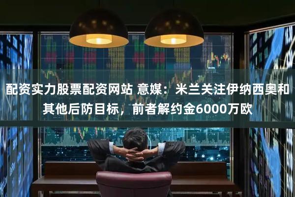 配资实力股票配资网站 意媒：米兰关注伊纳西奥和其他后防目标，前者解约金6000万欧