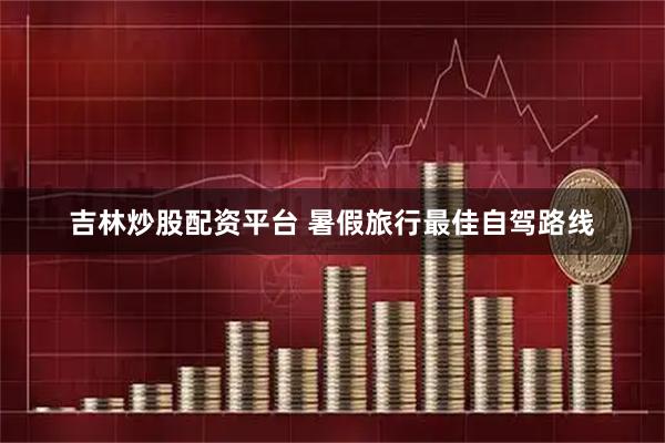 吉林炒股配资平台 暑假旅行最佳自驾路线