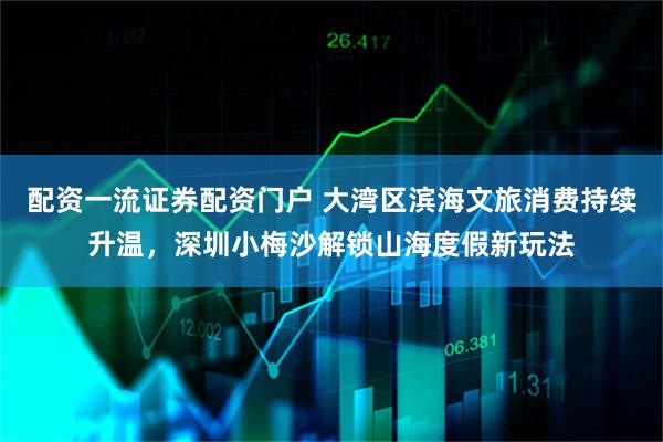 配资一流证券配资门户 大湾区滨海文旅消费持续升温，深圳小梅沙解锁山海度假新玩法