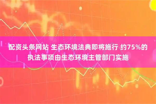 配资头条网站 生态环境法典即将施行 约75%的执法事项由生态环境主管部门实施