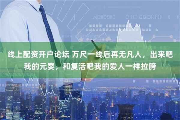 线上配资开户论坛 万尺一线后再无凡人，出来吧我的元婴，和复活吧我的爱人一样拉胯