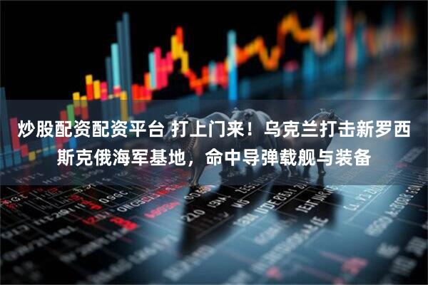 炒股配资配资平台 打上门来！乌克兰打击新罗西斯克俄海军基地，命中导弹载舰与装备