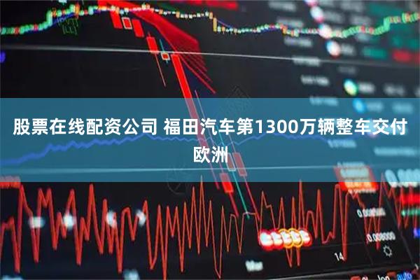 股票在线配资公司 福田汽车第1300万辆整车交付欧洲