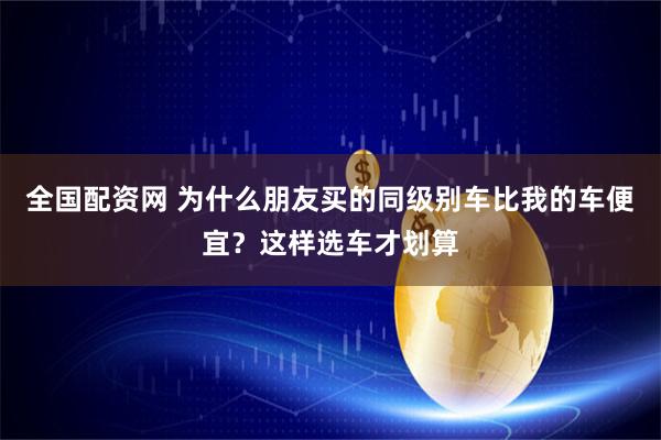 全国配资网 为什么朋友买的同级别车比我的车便宜？这样选车才划算