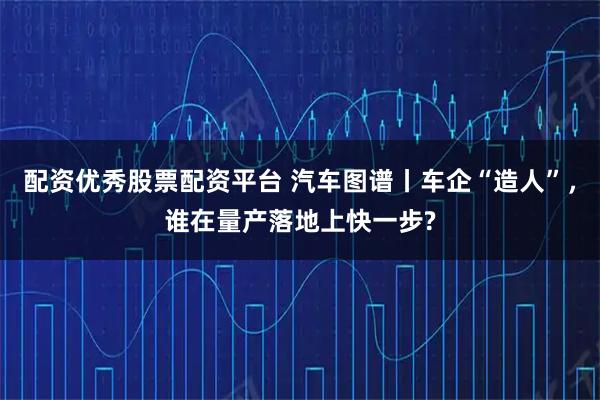配资优秀股票配资平台 汽车图谱丨车企“造人”，谁在量产落地上快一步?