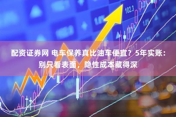 配资证券网 电车保养真比油车便宜？5年实账：别只看表面，隐性成本藏得深