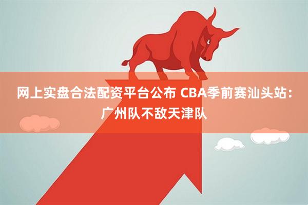 网上实盘合法配资平台公布 CBA季前赛汕头站：广州队不敌天津队