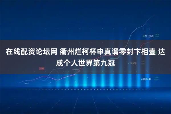 在线配资论坛网 衢州烂柯杯申真谞零封卞相壹 达成个人世界第九冠