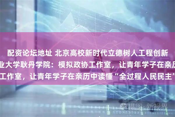 配资论坛地址 北京高校新时代立德树人工程创新实践专题报道丨北京工业大学耿丹学院：模拟政协工作室，让青年学子在亲历中读懂“全过程人民民主”