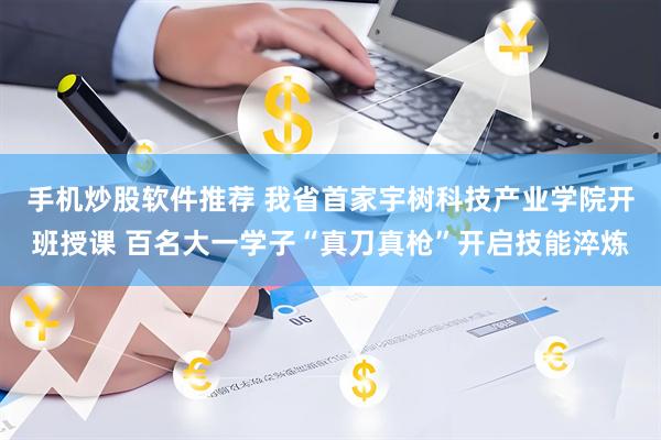 手机炒股软件推荐 我省首家宇树科技产业学院开班授课 百名大一学子“真刀真枪”开启技能淬炼